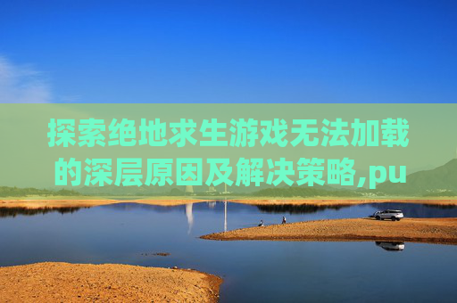 探索绝地求生游戏无法加载的深层原因及解决策略,pubg游戏打不开怎么解决