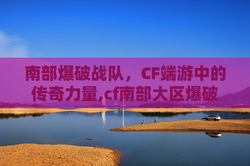 南部爆破战队，CF端游中的传奇力量,cf南部大区爆破频道