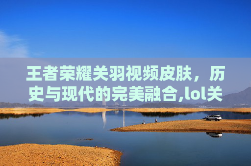 王者荣耀关羽视频皮肤，历史与现代的完美融合,lol关羽是谁的皮肤