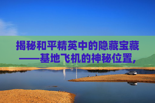 揭秘和平精英中的隐藏宝藏——基地飞机的神秘位置,飞行基地和平精英