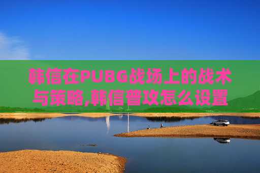 韩信在PUBG战场上的战术与策略,韩信普攻怎么设置原地