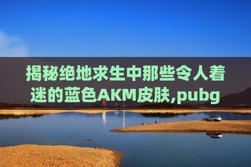 揭秘绝地求生中那些令人着迷的蓝色AKM皮肤,pubgm4蓝色皮肤