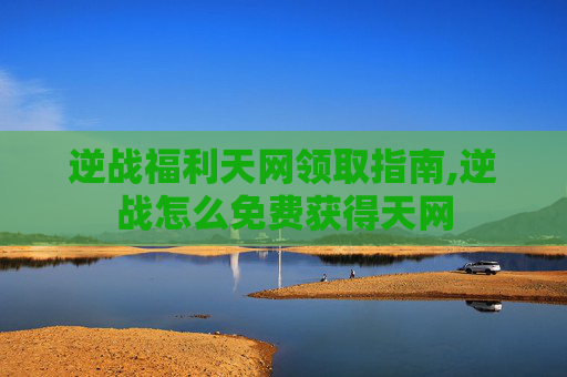 逆战福利天网领取指南,逆战怎么免费获得天网