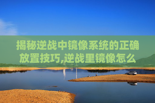 揭秘逆战中镜像系统的正确放置技巧,逆战里镜像怎么放大屏幕