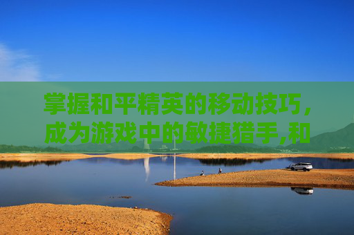 掌握和平精英的移动技巧，成为游戏中的敏捷猎手,和平精英快速移动点位怎么弄