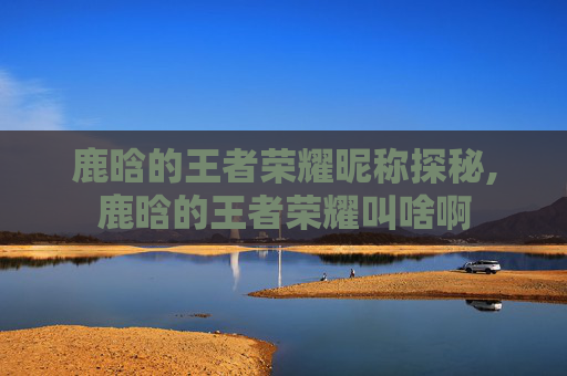 鹿晗的王者荣耀昵称探秘,鹿晗的王者荣耀叫啥啊