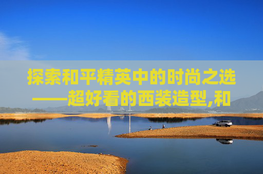 探索和平精英中的时尚之选——超好看的西装造型,和平精英超好看的西装搭配