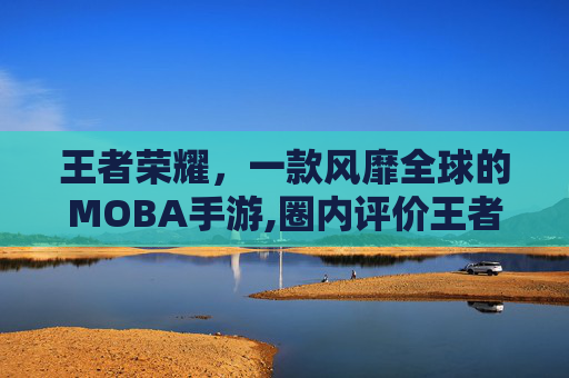 王者荣耀，一款风靡全球的MOBA手游,圈内评价王者荣耀怎么看