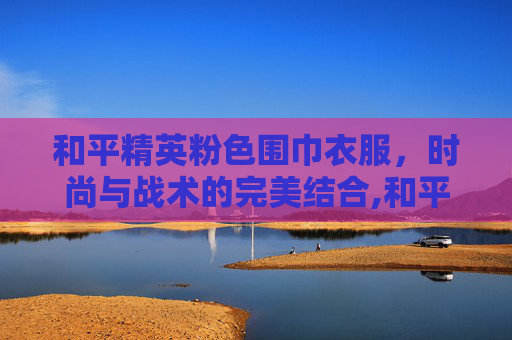 和平精英粉色围巾衣服，时尚与战术的完美结合,和平精英有围巾的衣服