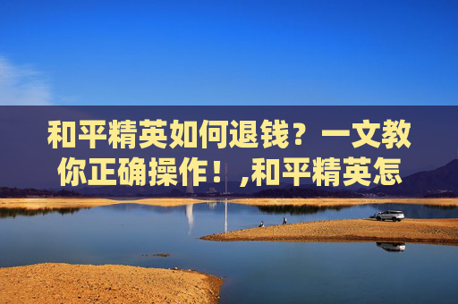 和平精英如何退钱？一文教你正确操作！,和平精英怎样退款教程