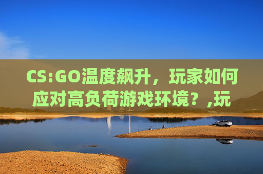 CS:GO温度飙升，玩家如何应对高负荷游戏环境？,玩csgo笔记本温度多少正常