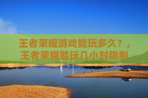 王者荣耀游戏能玩多久？,王者荣耀能玩几小时限制