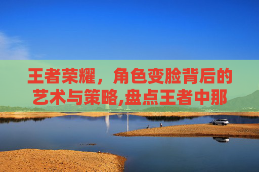 王者荣耀，角色变脸背后的艺术与策略,盘点王者中那些变脸