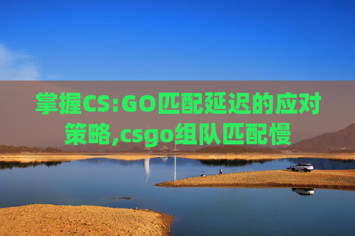 掌握CS:GO匹配延迟的应对策略,csgo组队匹配慢