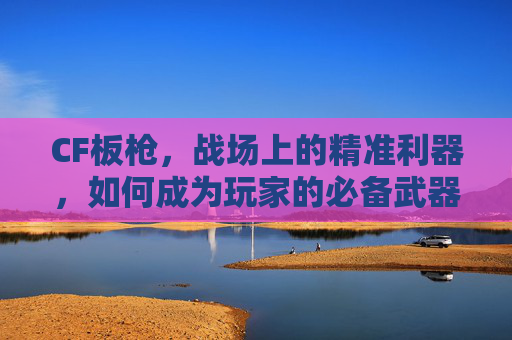 CF板枪，战场上的精准利器，如何成为玩家的必备武器？,Cf板枪战游戏
