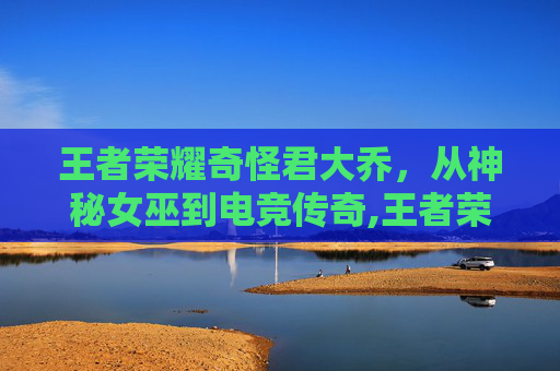 王者荣耀奇怪君大乔，从神秘女巫到电竞传奇,王者荣耀奇怪君大乔怎么玩
