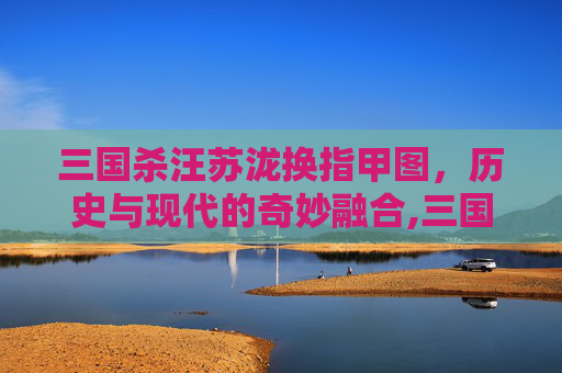 三国杀汪苏泷换指甲图，历史与现代的奇妙融合,三国杀汪苏泷现场版