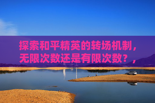 探索和平精英的转场机制，无限次数还是有限次数？,和平精英角色转移可以转几次