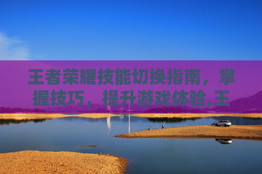 王者荣耀技能切换指南，掌握技巧，提升游戏体验,王者荣耀技能怎么切换视角-第1张图片-游戏守望资讯网