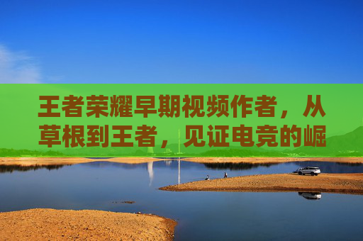 王者荣耀早期视频作者，从草根到王者，见证电竞的崛起,于国泳主任医师简介-第1张图片-游戏守望资讯网