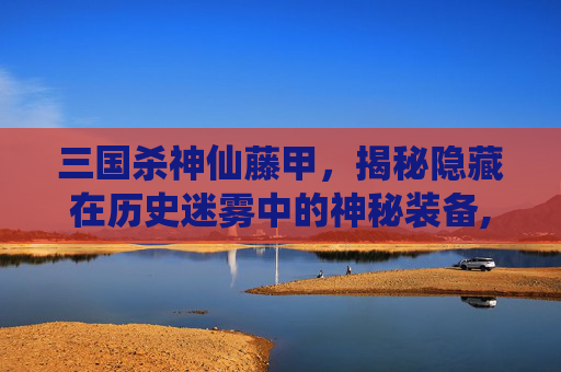 三国杀神仙藤甲,揭秘隐藏在历史迷雾中的神秘装备,三国杀藤甲作用-第1张图片-游戏守望资讯网 三国杀神仙藤甲,揭秘隐藏在历史迷雾中的神秘装备,三国杀藤甲作用-第1张图片-游戏守望资讯网