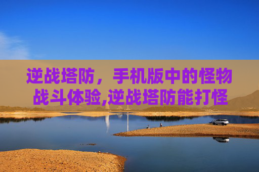 逆战塔防，手机版中的怪物战斗体验,逆战塔防能打怪吗手机版下载