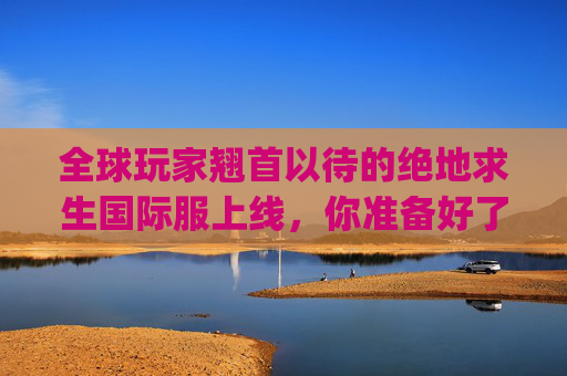 全球玩家翘首以待的绝地求生国际服上线，你准备好了吗？,pubg国际服新版本介绍