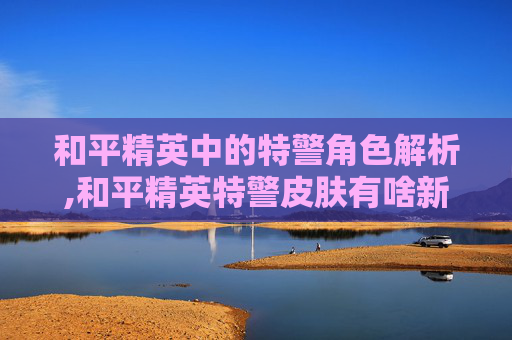和平精英中的特警角色解析,和平精英特警皮肤有啥新内容-第1张图片-游戏守望资讯网 和平精英中的特警角色解析,和平精英特警皮肤有啥新内容-第1张图片-游戏守望资讯网
