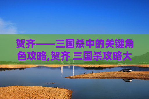 贺齐——三国杀中的关键角色攻略,贺齐 三国杀攻略大全-第1张图片-游戏守望资讯网