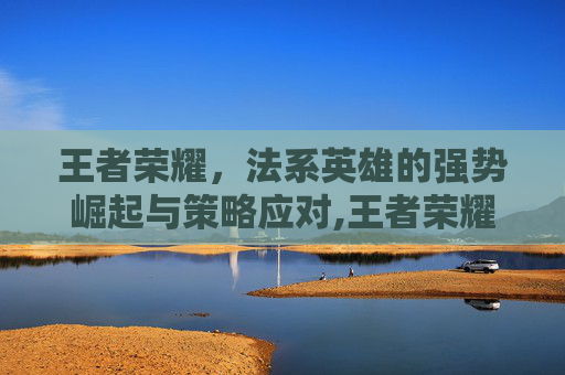 王者荣耀，法系英雄的强势崛起与策略应对,王者荣耀法系太强了怎么克制-第1张图片-游戏守望资讯网