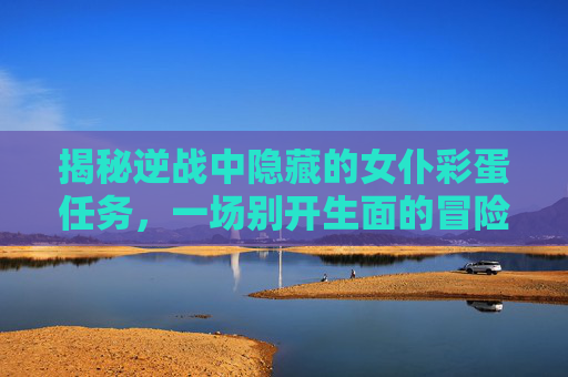 揭秘逆战中隐藏的女仆彩蛋任务，一场别开生面的冒险之旅！,逆战女仆彩蛋任务怎么做