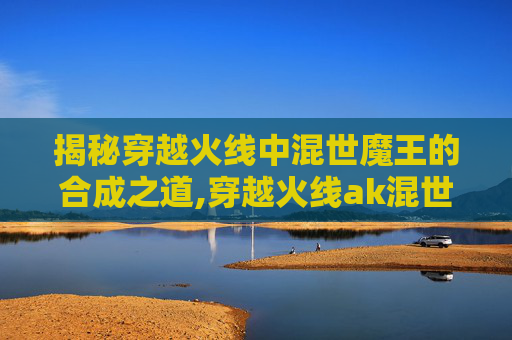 揭秘穿越火线中混世魔王的合成之道,穿越火线ak混世魔王-第1张图片-游戏守望资讯网