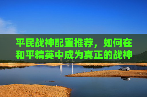 平民战神配置推荐，如何在和平精英中成为真正的战神,和平精英平民战神配置推荐图-第1张图片-游戏守望资讯网
