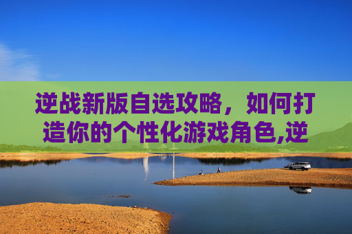 逆战新版自选攻略，如何打造你的个性化游戏角色,逆战最新自选