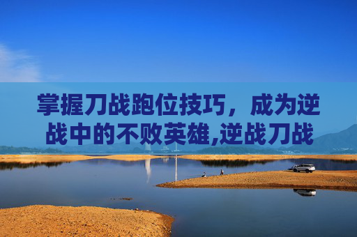 掌握刀战跑位技巧,成为逆战中的不败英雄,逆战刀战视频-第1张图片-游戏守望资讯网 掌握刀战跑位技巧,成为逆战中的不败英雄,逆战刀战视频-第1张图片-游戏守望资讯网