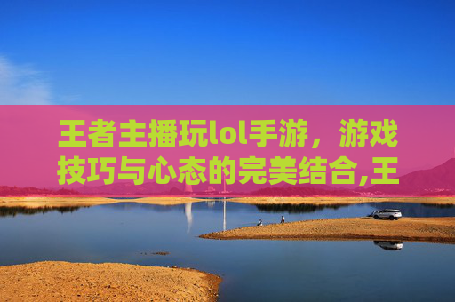 王者主播玩lol手游，游戏技巧与心态的完美结合,王者主播玩lol手游怎么样