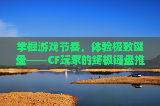 掌握游戏节奏，体验极致键盘——CF玩家的终极键盘推荐,玩Cf键盘推荐-第1张图片-游戏守望资讯网