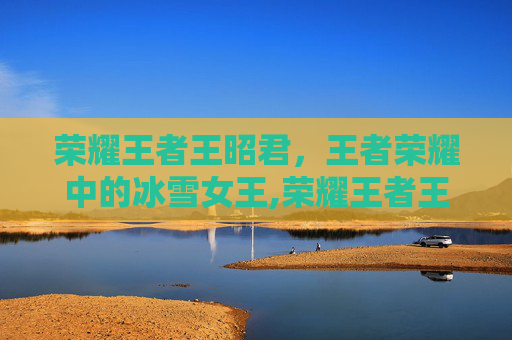 荣耀王者王昭君，王者荣耀中的冰雪女王,荣耀王者王昭君怎么玩