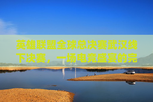 英雄联盟全球总决赛武汉线下决赛，一场电竞盛宴的完美落幕,lpl武汉决赛2026
