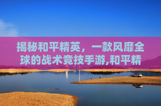 揭秘和平精英，一款风靡全球的战术竞技手游,和平精英介绍资料-第1张图片-游戏守望资讯网