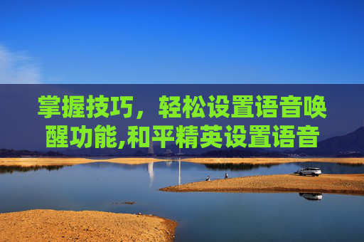 掌握技巧，轻松设置语音唤醒功能,和平精英设置语音唤醒怎么设置-第1张图片-游戏守望资讯网