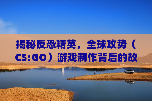 揭秘反恐精英，全球攻势（CS:GO）游戏制作背后的故事,csgo视频剪辑素材-第1张图片-游戏守望资讯网