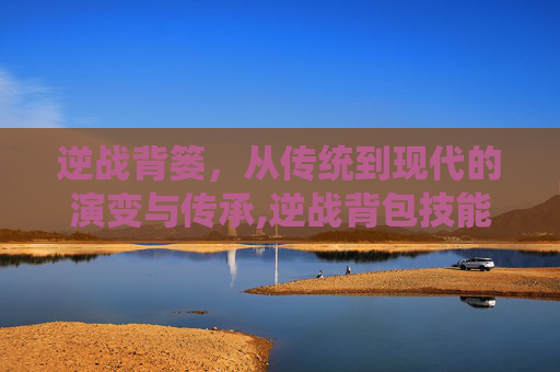 逆战背篓,从传统到现代的演变与传承,逆战背包技能在哪-第1张图片-游戏守望资讯网 逆战背篓,从传统到现代的演变与传承,逆战背包技能在哪-第1张图片-游戏守望资讯网