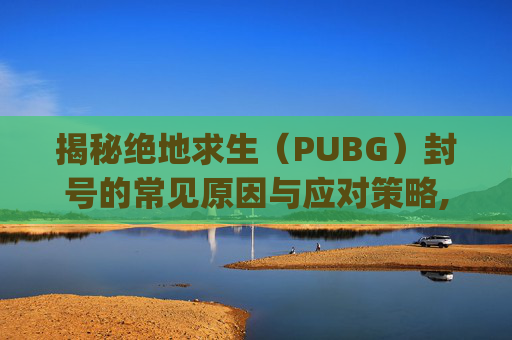 揭秘绝地求生（PUBG）封号的常见原因与应对策略,pubg怎么看封号原因-第1张图片-游戏守望资讯网