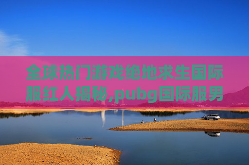 全球热门游戏绝地求生国际服红人揭秘,pubg国际服男角色