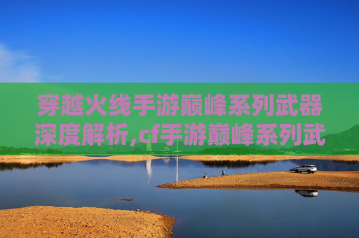 穿越火线手游巅峰系列武器深度解析,cf手游巅峰系列武器大全-第1张图片-游戏守望资讯网