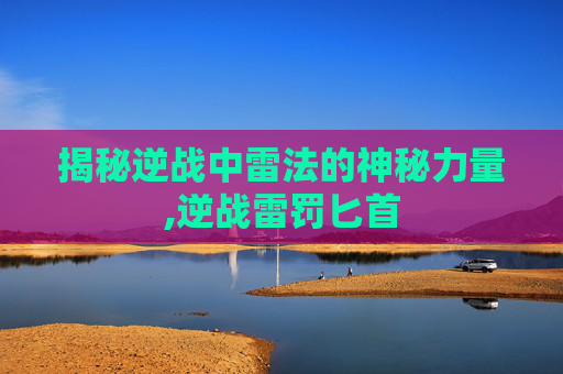 揭秘逆战中雷法的神秘力量,逆战雷罚匕首-第1张图片-游戏守望资讯网