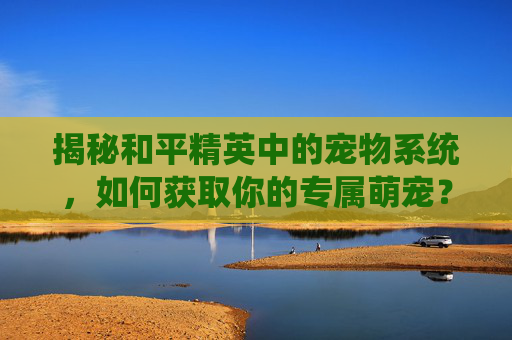 揭秘和平精英中的宠物系统，如何获取你的专属萌宠？,和平精英宠物在哪获取的啊