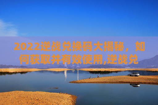 2022逆战兑换码大揭秘，如何获取并有效使用,逆战兑换码2026