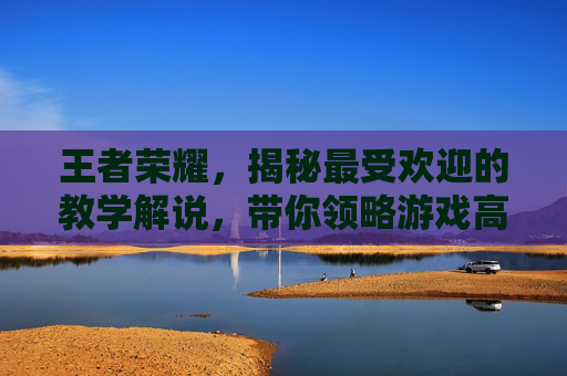 王者荣耀，揭秘最受欢迎的教学解说，带你领略游戏高手的风采,王者荣耀哪个教学解说好